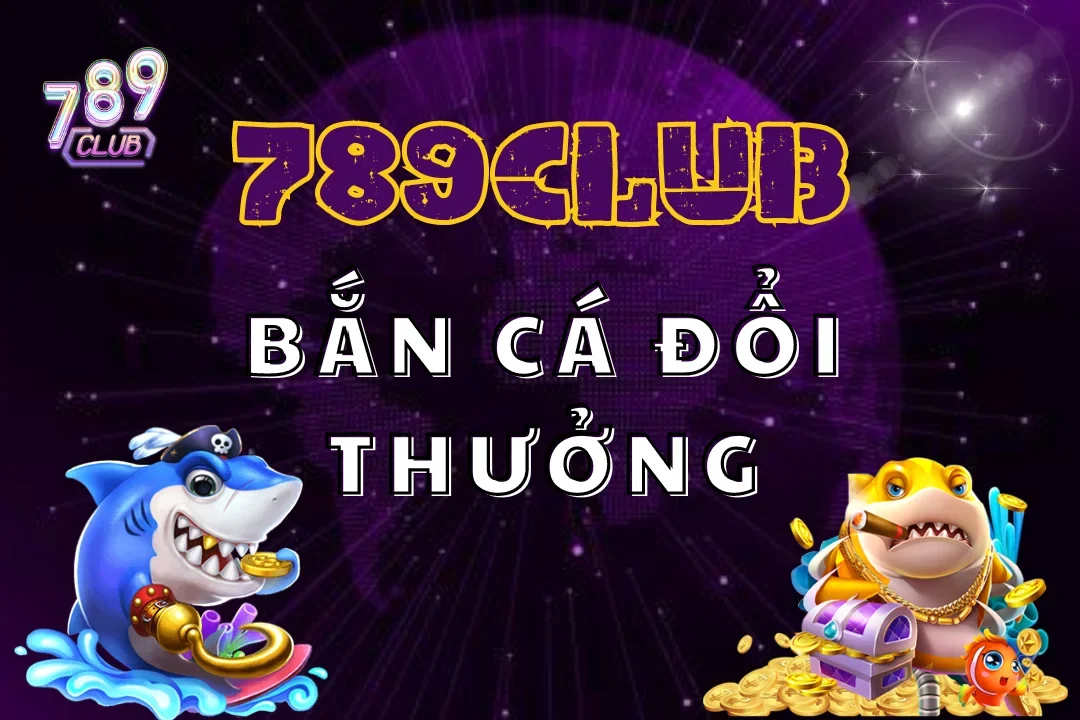 Bắn Cá Đổi Thưởng 789Club: Thả Ga Săn Cá, Nhận Ngàn Vàng